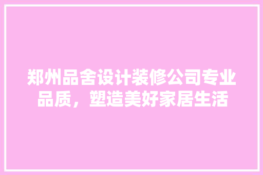 郑州品舍设计装修公司专业品质，塑造美好家居生活