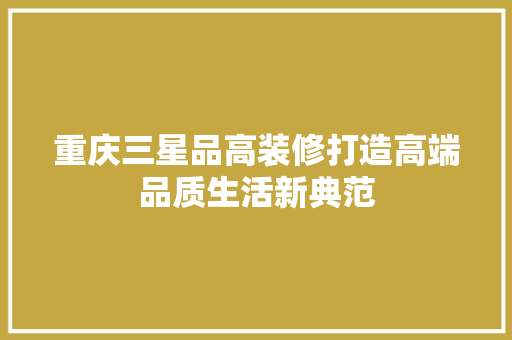 重庆三星品高装修打造高端品质生活新典范