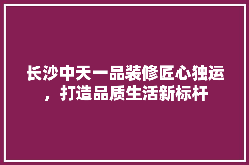 长沙中天一品装修匠心独运，打造品质生活新标杆