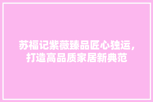 苏福记紫薇臻品匠心独运，打造高品质家居新典范