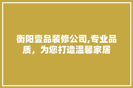 衡阳壹品装修公司,专业品质，为您打造温馨家居