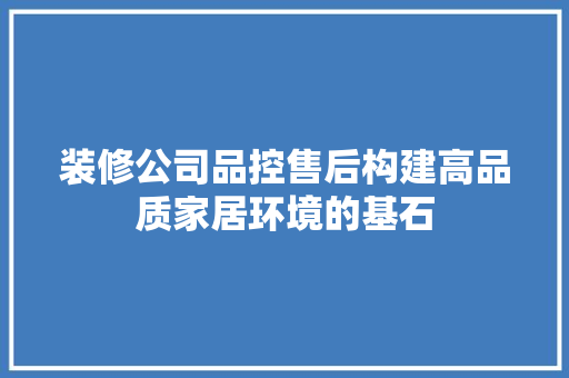 装修公司品控售后构建高品质家居环境的基石
