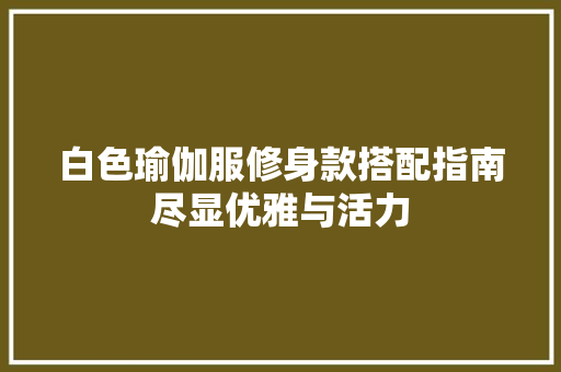 白色瑜伽服修身款搭配指南尽显优雅与活力