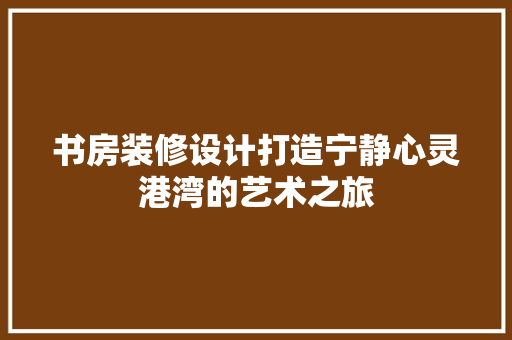 书房装修设计打造宁静心灵港湾的艺术之旅