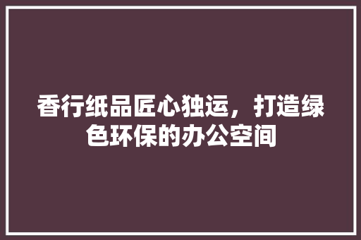 香行纸品匠心独运，打造绿色环保的办公空间