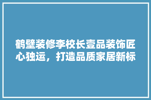 鹤壁装修李校长壹品装饰匠心独运，打造品质家居新标杆