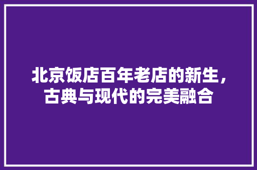 北京饭店百年老店的新生，古典与现代的完美融合