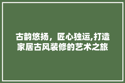 古韵悠扬，匠心独运,打造家居古风装修的艺术之旅