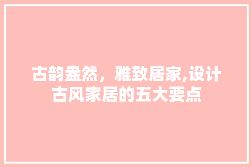 古韵盎然，雅致居家,设计古风家居的五大要点