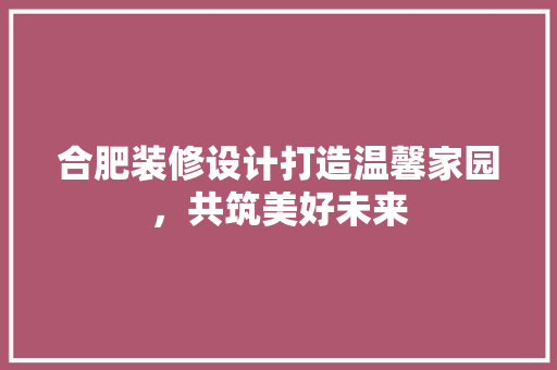 合肥装修设计打造温馨家园，共筑美好未来