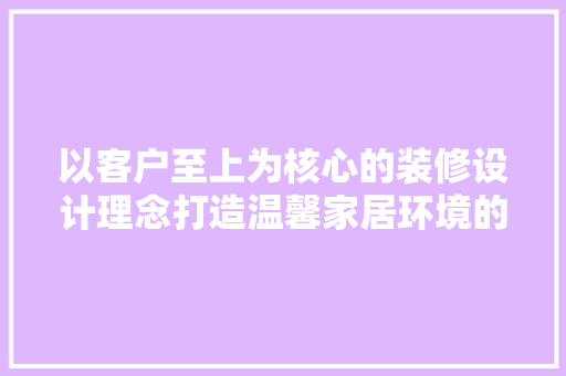 以客户至上为核心的装修设计理念打造温馨家居环境的关键