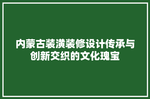 内蒙古装潢装修设计传承与创新交织的文化瑰宝  第1张