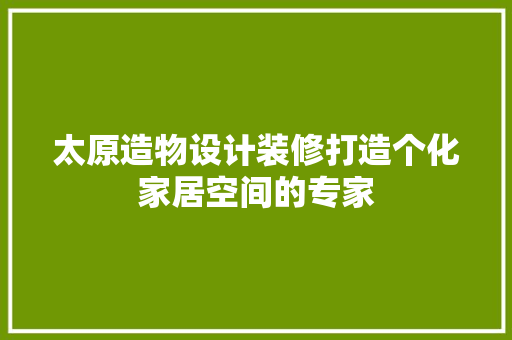 太原造物设计装修打造个化家居空间的专家