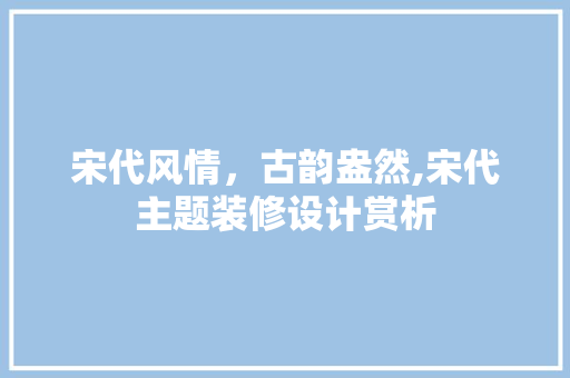 宋代风情，古韵盎然,宋代主题装修设计赏析