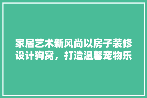 家居艺术新风尚以房子装修设计狗窝，打造温馨宠物乐园