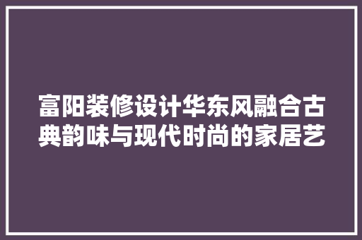 富阳装修设计华东风融合古典韵味与现代时尚的家居艺术