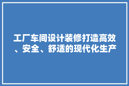 工厂车间设计装修打造高效、安全、舒适的现代化生产环境