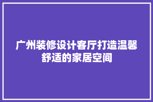 广州装修设计客厅打造温馨舒适的家居空间