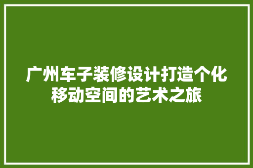 广州车子装修设计打造个化移动空间的艺术之旅