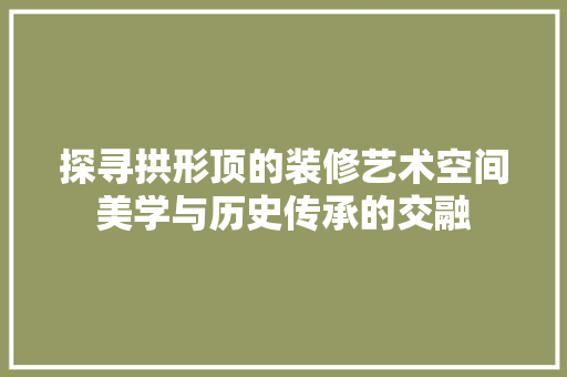探寻拱形顶的装修艺术空间美学与历史传承的交融  第1张