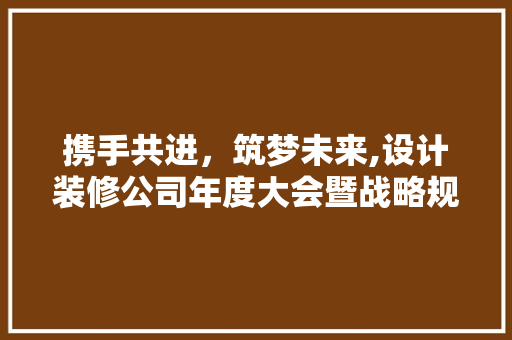 携手共进，筑梦未来,设计装修公司年度大会暨战略规划解读