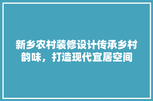 新乡农村装修设计传承乡村韵味，打造现代宜居空间