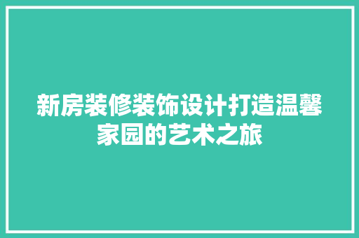 新房装修装饰设计打造温馨家园的艺术之旅
