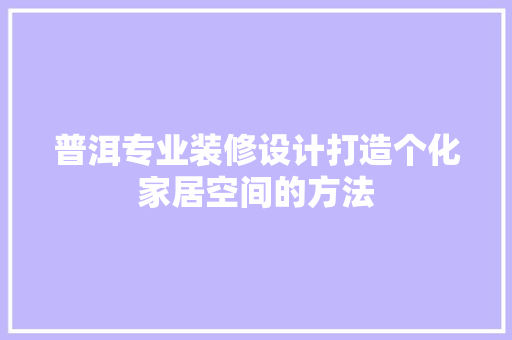 普洱专业装修设计打造个化家居空间的方法