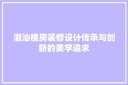 潮汕楼房装修设计传承与创新的美学追求  第1张
