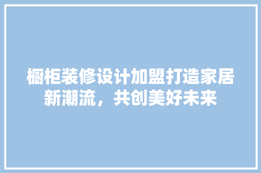 橱柜装修设计加盟打造家居新潮流，共创美好未来