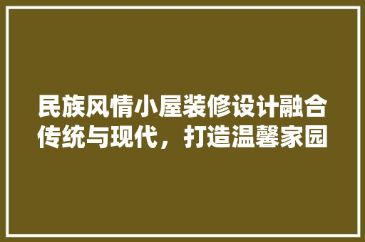 民族风情小屋装修设计融合传统与现代，打造温馨家园