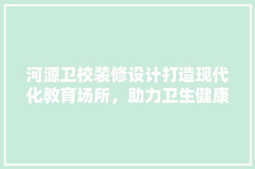 河源卫校装修设计打造现代化教育场所，助力卫生健康人才培养