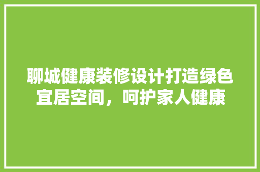 聊城健康装修设计打造绿色宜居空间，呵护家人健康