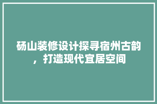 砀山装修设计探寻宿州古韵，打造现代宜居空间