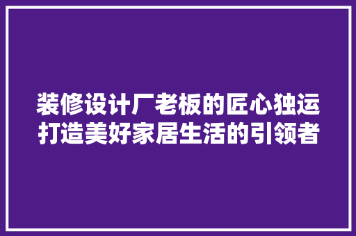 装修设计厂老板的匠心独运打造美好家居生活的引领者  第1张