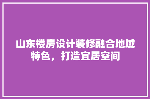 山东楼房设计装修融合地域特色，打造宜居空间