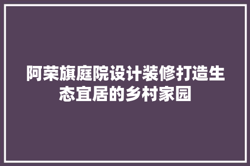 阿荣旗庭院设计装修打造生态宜居的乡村家园