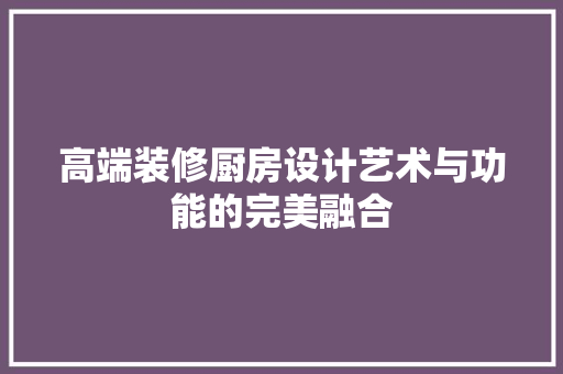 高端装修厨房设计艺术与功能的完美融合  第1张