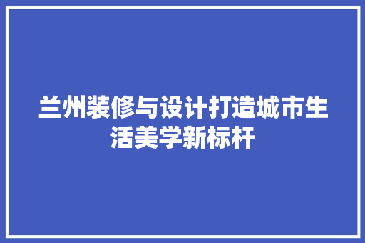 兰州装修与设计打造城市生活美学新标杆