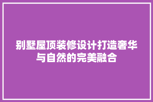 别墅屋顶装修设计打造奢华与自然的完美融合