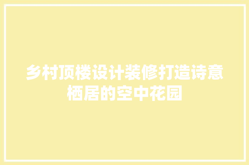 乡村顶楼设计装修打造诗意栖居的空中花园