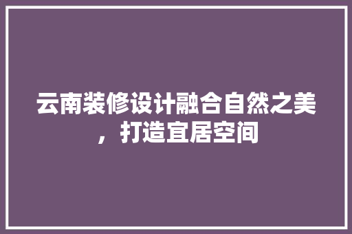 云南装修设计融合自然之美，打造宜居空间