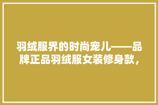 羽绒服界的时尚宠儿——品牌正品羽绒服女装修身款，打造优雅冬日风采