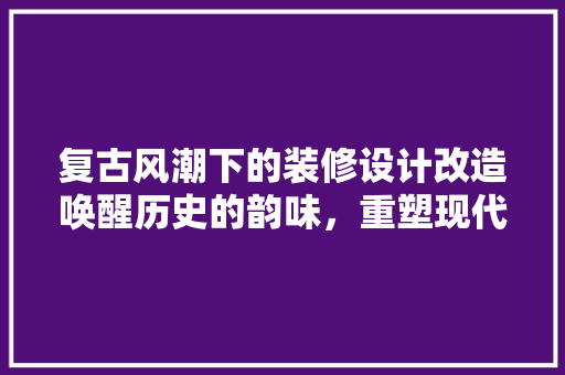 复古风潮下的装修设计改造唤醒历史的韵味，重塑现代空间
