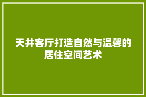 天井客厅打造自然与温馨的居住空间艺术