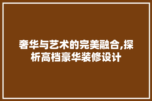 奢华与艺术的完美融合,探析高档豪华装修设计