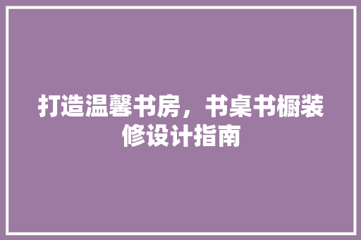 打造温馨书房，书桌书橱装修设计指南