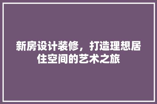 新房设计装修，打造理想居住空间的艺术之旅