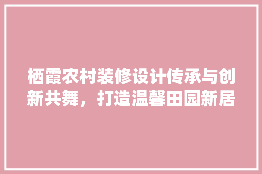 栖霞农村装修设计传承与创新共舞，打造温馨田园新居