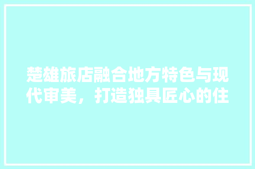 楚雄旅店融合地方特色与现代审美，打造独具匠心的住宿体验